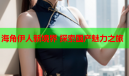 海角伊人新境界 探索国产魅力之旅