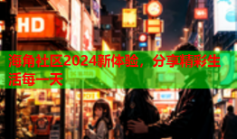 海角社区2024新体验，分享精彩生活每一天