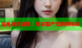 海角高清盛宴：尽享国产无删减精彩