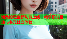海角论坛全新功能上线，畅享即时互动与多元社交体验