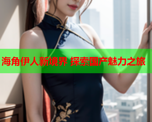 海角伊人新境界 探索国产魅力之旅