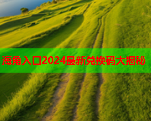 海角入口2024最新兑换码大揭秘