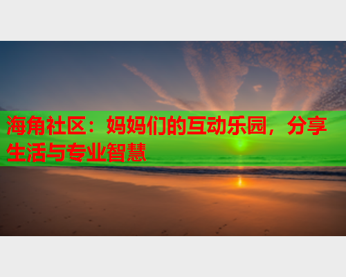 海角社区：妈妈们的互动乐园，分享生活与专业智慧