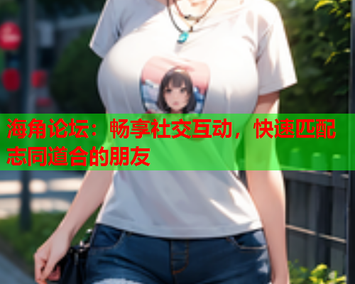 海角论坛：畅享社交互动，快速匹配志同道合的朋友