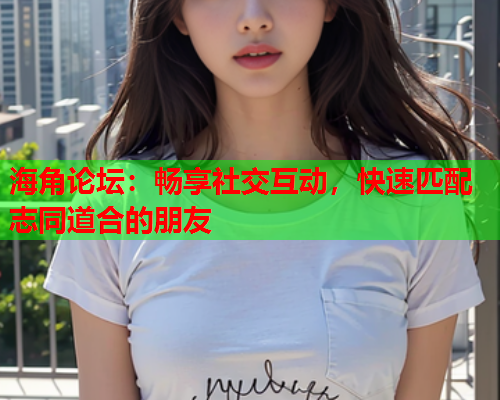 海角论坛：畅享社交互动，快速匹配志同道合的朋友