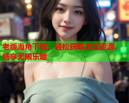 老版海角下载：轻松获取丰富资源，畅享无限乐趣