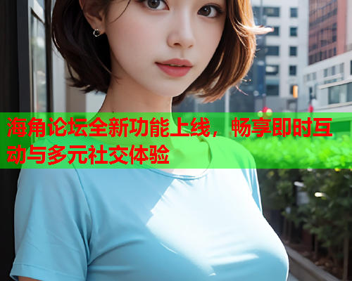 海角论坛全新功能上线，畅享即时互动与多元社交体验