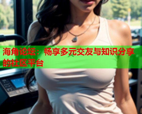 海角论坛：畅享多元交友与知识分享的社区平台